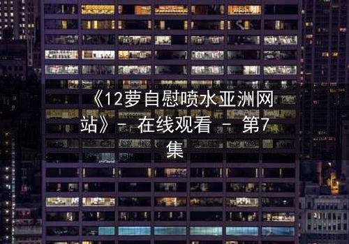 《12萝自慰喷水亚洲网站》- 在线观看 - 第7集