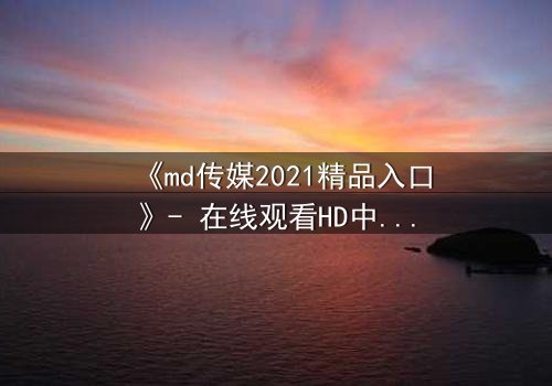 《md传媒2021精品入口》- 在线观看HD中字完整无删 - 揭开人性最深层的秘密