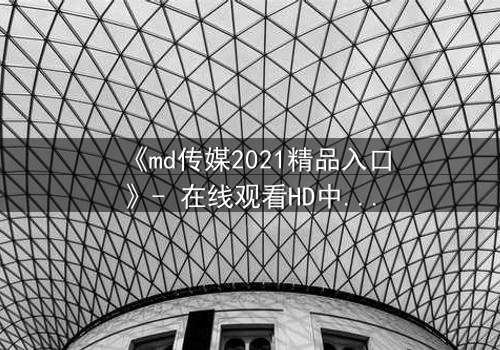 《md传媒2021精品入口》- 在线观看HD中字完整无删 - 揭开隐藏的真相,你敢点开吗?