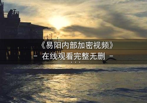 《易阳内部加密视频》- 在线观看完整无删 - 揭开隐藏的真相,你敢直面吗?