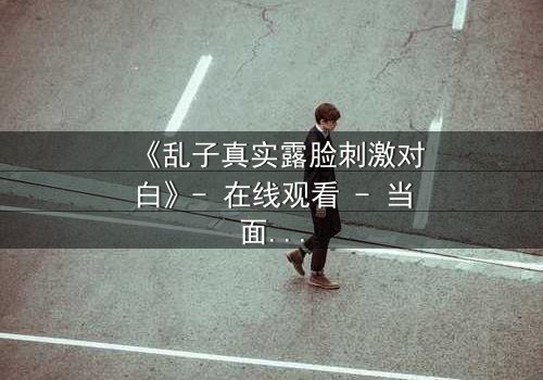《乱子真实露脸刺激对白》- 在线观看 - 当面具被撕下,真相将如何吞噬一切?