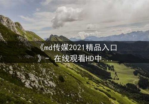 《md传媒2021精品入口》- 在线观看HD中字完整无删 - 揭开隐藏的真相,你敢直面吗?
