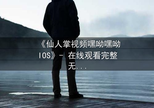 《仙人掌视频嘿呦嘿呦IOS》- 在线观看完整无删 - 当科技与人性在沙漠中碰撞