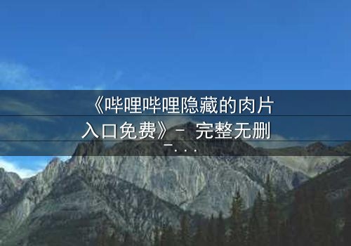 《哔哩哔哩隐藏的肉片入口免费》- 完整无删 - 揭秘那些被遗忘的禁忌片段