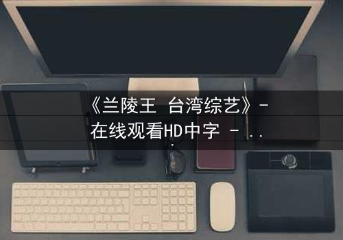 《兰陵王 台湾综艺》- 在线观看HD中字 - 揭秘台综版兰陵王的神秘面纱