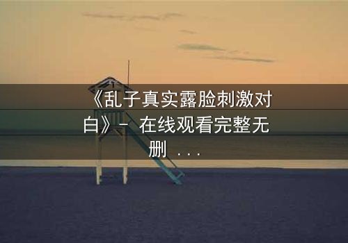 《乱子真实露脸刺激对白》- 在线观看完整无删 - 揭开面具后的致命真相