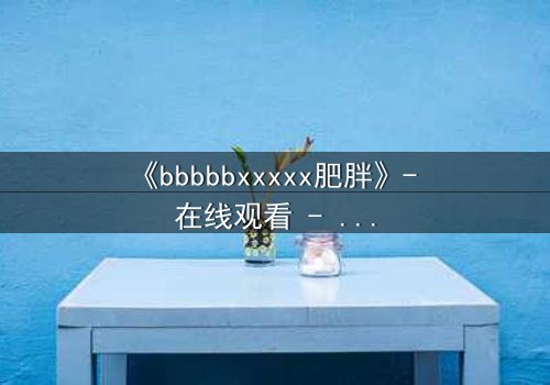 《bbbbbxxxxx肥胖》- 在线观看 - 当身体成为牢笼,灵魂如何破茧重生?