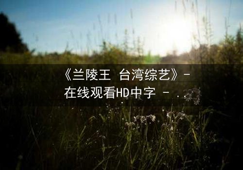 《兰陵王 台湾综艺》- 在线观看HD中字 - 揭开历史英雄的综艺秘辛