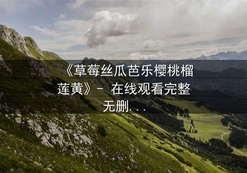 《草莓丝瓜芭乐樱桃榴莲黄》- 在线观看完整无删 - 当禁忌之恋遇上致命诱惑