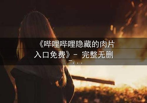 《哔哩哔哩隐藏的肉片入口免费》- 完整无删 - 揭秘平台背后的秘密通道