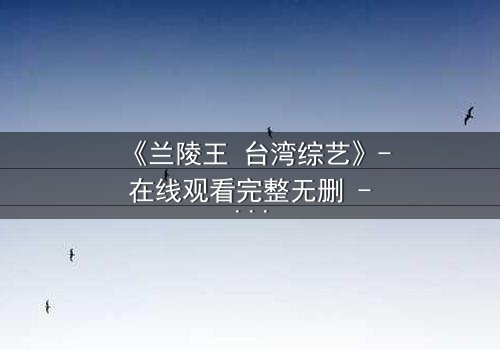 《兰陵王 台湾综艺》- 在线观看完整无删 - 揭秘台综版兰陵王的禁忌之恋