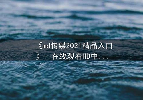 《md传媒2021精品入口》- 在线观看HD中字完整无删 - 揭开人性最深处的秘密