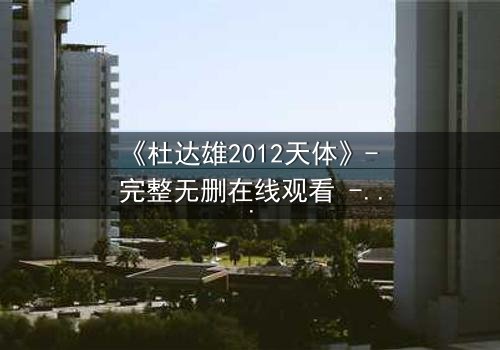 《杜达雄2012天体》- 完整无删在线观看 - 揭开宇宙与人性终极谜团