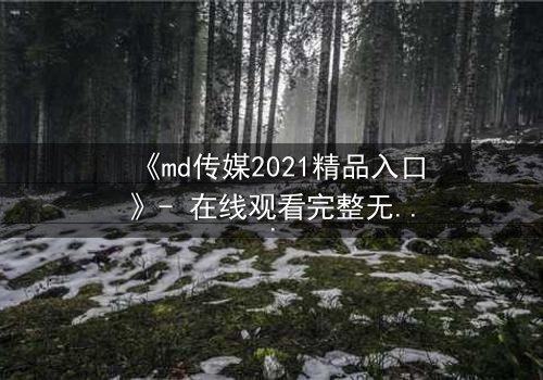 《md传媒2021精品入口》- 在线观看完整无删 - 揭开人性暗面的终极诱惑