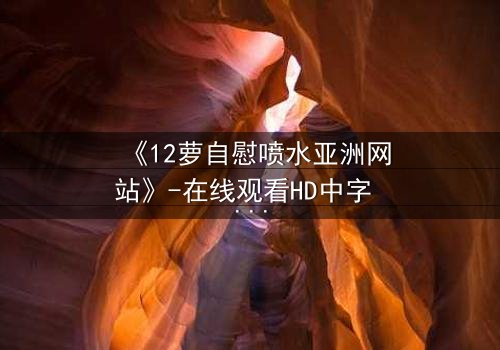 《12萝自慰喷水亚洲网站》-在线观看HD中字 - 免费1080P超清完整无删影视大全第3集