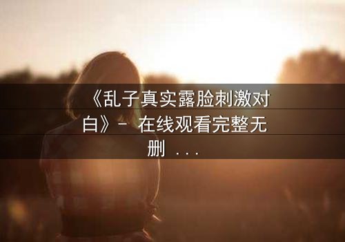 《乱子真实露脸刺激对白》- 在线观看完整无删 - 揭开角色面具的终极对决