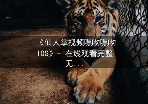 《仙人掌视频嘿呦嘿呦IOS》- 在线观看完整无删 - 当科技与人性在沙漠中激烈碰撞