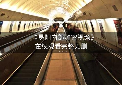 《易阳内部加密视频》- 在线观看完整无删 - 揭开真相的钥匙