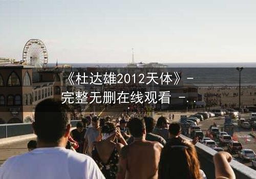 《杜达雄2012天体》- 完整无删在线观看 - 一场视觉与心灵的震撼之旅