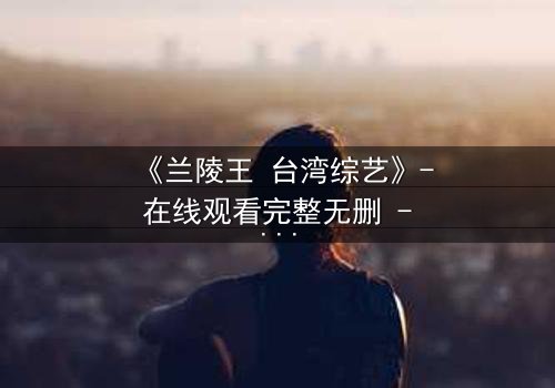 《兰陵王 台湾综艺》- 在线观看完整无删 - 揭秘台综版兰陵王背后的惊天秘密