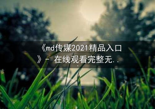 《md传媒2021精品入口》- 在线观看完整无删 - 揭开人性与权力的终极博弈