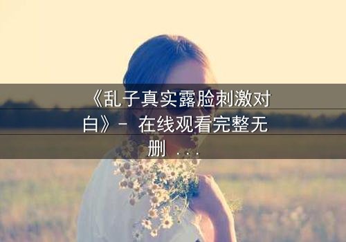 《乱子真实露脸刺激对白》- 在线观看完整无删 - 真相揭晓前的致命诱惑