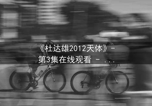 《杜达雄2012天体》- 第3集在线观看 - 揭开天体背后的惊天秘密