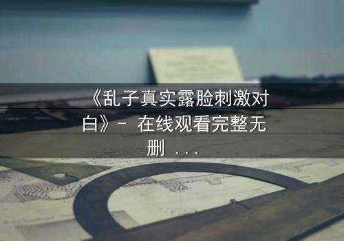 《乱子真实露脸刺激对白》- 在线观看完整无删 - 揭开面具后的致命真相