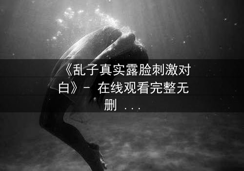 《乱子真实露脸刺激对白》- 在线观看完整无删 - 揭开面具后的致命真相