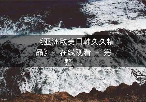 《亚洲欧美日韩久久精品》- 在线观看 - 完整无删第8集