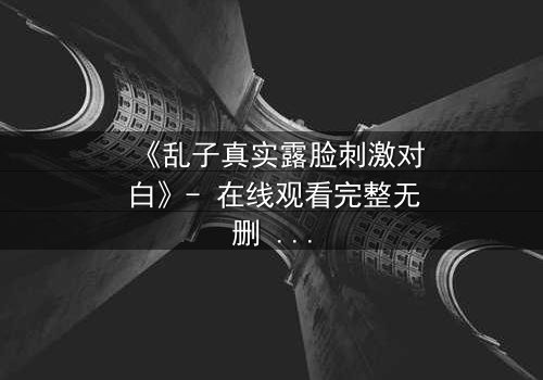 《乱子真实露脸刺激对白》- 在线观看完整无删 - 揭开面具后的惊心真相