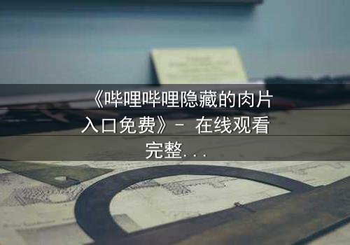 《哔哩哔哩隐藏的肉片入口免费》- 在线观看完整无删 - 揭秘那些被遗忘的禁忌片段