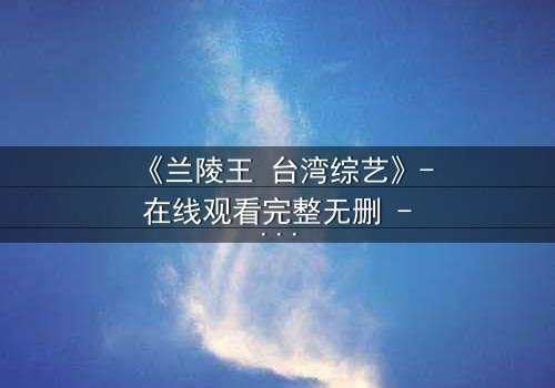《兰陵王 台湾综艺》- 在线观看完整无删 - 揭秘台综版兰陵王的隐秘真相