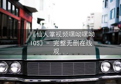 《仙人掌视频嘿呦嘿呦IOS》- 完整无删在线观看 - 一场数字世界的生存博弈