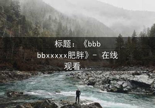 标题:《bbbbbxxxxx肥胖》- 在线观看 - 当体重成为诅咒,谁能逃脱命运的枷锁?