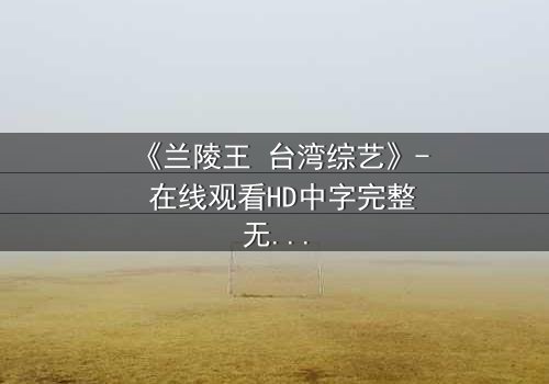 《兰陵王 台湾综艺》- 在线观看HD中字完整无删 - 揭开历史英雄的综艺奇遇