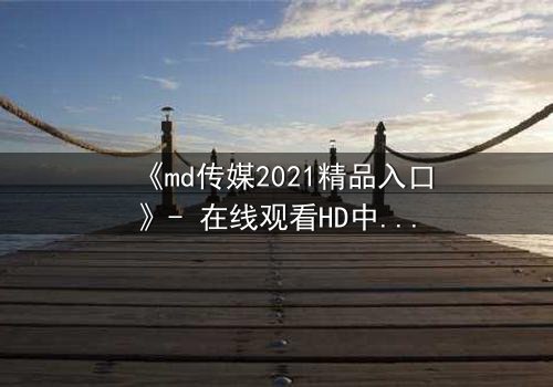 《md传媒2021精品入口》- 在线观看HD中字完整无删 - 揭开隐藏的真相