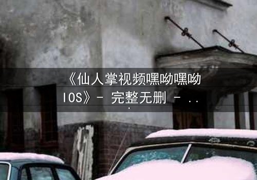 《仙人掌视频嘿呦嘿呦IOS》- 完整无删 - 当科技与人性在沙漠中碰撞