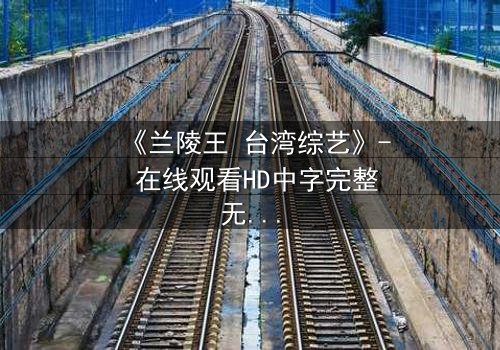 《兰陵王 台湾综艺》- 在线观看HD中字完整无删版 - 揭开历史英雄的综艺奇遇