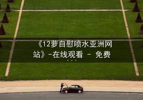 《12萝自慰喷水亚洲网站》-在线观看 - 免费1080P超清