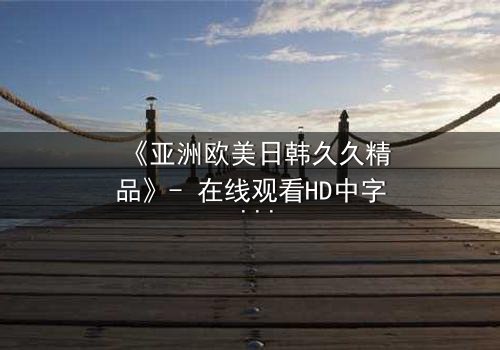 《亚洲欧美日韩久久精品》- 在线观看HD中字 - 免费1080P超清完整无删