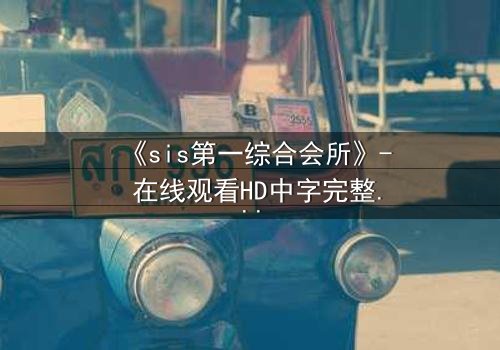 《sis第一综合会所》- 在线观看HD中字完整无删 - 揭开隐藏在奢华背后的致命秘密