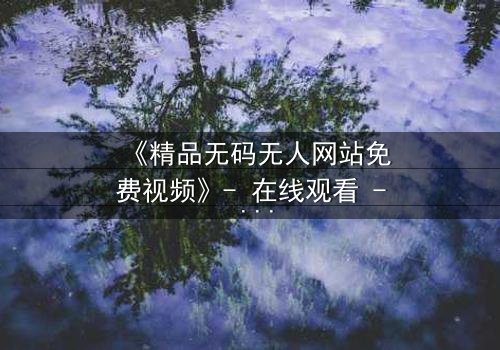 《精品无码无人网站免费视频》- 在线观看 - 免费1080P超清