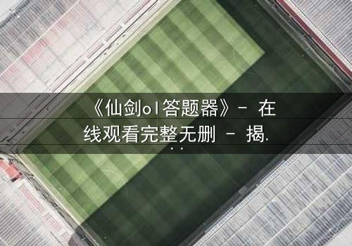 《仙剑ol答题器》- 在线观看完整无删 - 揭秘隐藏剧情背后的惊天秘密