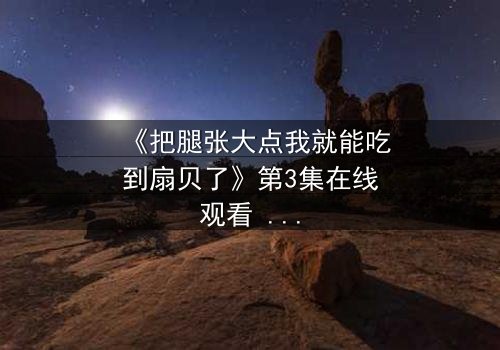 《把腿张大点我就能吃到扇贝了》第3集在线观看 - 一场禁忌之恋的致命诱惑