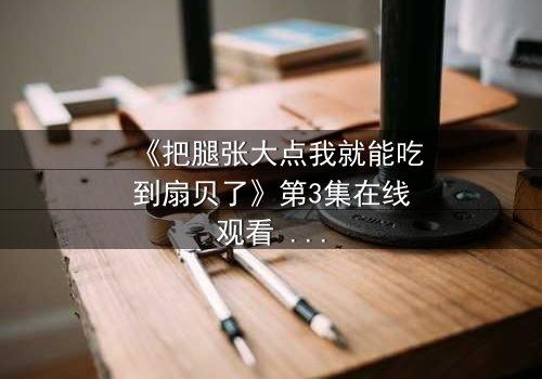 《把腿张大点我就能吃到扇贝了》第3集在线观看 - 一场美食与欲望的致命诱惑