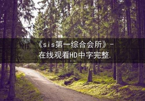 《sis第一综合会所》- 在线观看HD中字完整无删 - 揭开隐藏在虚拟世界背后的致命真相