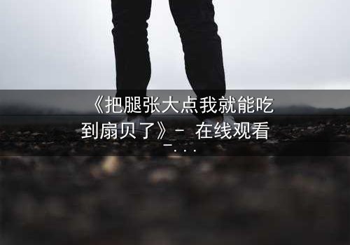 《把腿张大点我就能吃到扇贝了》- 在线观看 - 一场美食与欲望的致命诱惑