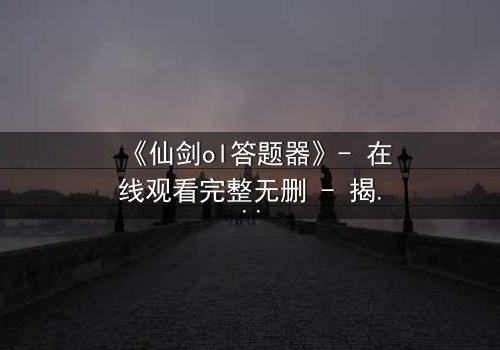 《仙剑ol答题器》- 在线观看完整无删 - 揭秘隐藏剧情背后的惊天秘密