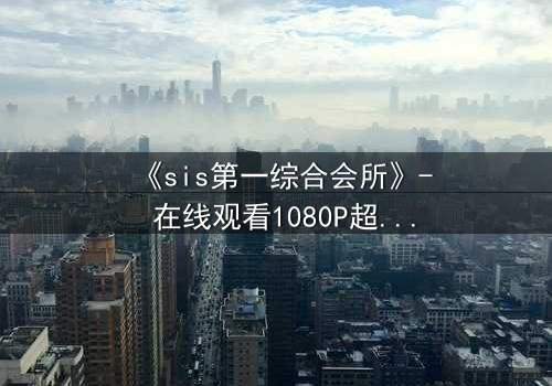 《sis第一综合会所》- 在线观看1080P超清完整无删 - 揭开隐藏在屏幕背后的致命秘密